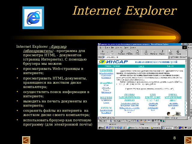 Internet Explorer   Internet Explorer - броузер (обоозреватель) - программа для просмотра HTML - документов (страниц Интернета). С помощью броузера мы можем: просматривать Web -страницы в интернете; просматривать HTML -документы, хранящиеся на жестком диске компьютера; осуществлять поиск информации в интернете; выводить на печать документы из интернета; сохранять файлы из интернета на жестком диске своего компьютера; использовать броузер как почтовую программу (для электронной почты) 