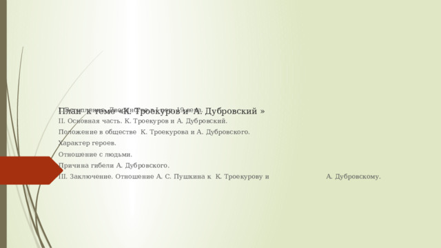 План к теме «К. Троекуров и А. Дубровский »   I. Вступление. Дворянство в I пол. 19 века. II. Основная часть. К. Троекуров и А. Дубровский. Положение в обществе К. Троекурова и А. Дубровского. Характер героев. Отношение с людьми. Причина гибели А. Дубровского. III. Заключение. Отношение А. С. Пушкина к К. Троекурову и А. Дубровскому. 