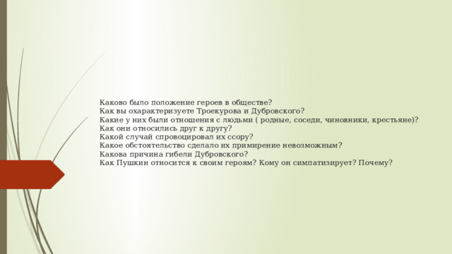 Каково было положение героев в обществе?  Как вы охарактеризуете Троекурова и Дубровского?  Какие у них были отношения с людьми ( родные, соседи, чиновники, крестьяне)?  Как они относились друг к другу?  Какой случай спровоцировал их ссору?  Какое обстоятельство сделало их примирение невозможным?  Какова причина гибели Дубровского?  Как Пушкин относится к своим героям? Кому он симпатизирует? Почему?   