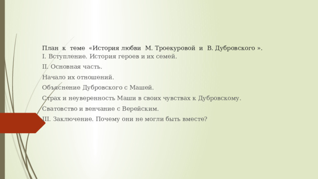 План к теме «История любви М. Троекуровой и В. Дубровского ».   I. Вступление. История героев и их семей. II. Основная часть. Начало их отношений. Объяснение Дубровского с Машей. Страх и неуверенность Маши в своих чувствах к Дубровскому. Сватовство и венчание с Верейским. III. Заключение. Почему они не могли быть вместе? 