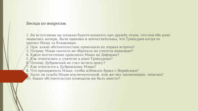 Беседа по вопросам.    1. Во вступлении вы должны будете написать про дружбу отцов, что они оба рано лишились матери, были одиноки и впечатлительны, что Троекуров когда-то прочил Машу за Владимира.  2. При каких обстоятельствах произошла их первая встреча?  3. Почему Маша сначала не обратила на учителя внимание?  4. Какое впечатление произвела Маша на Дефоржа?  5. Как относились к учителю в доме Троекурова?  6. Почему Дубровский не стал мстить врагу?  7. Как относится к Дубровскому Маша?  8. Что предприняла Маша, чтобы избежать брака с Верейским?  9. Была ли судьба Маши исключительной или же она закономерна, типична?  10. Какие обстоятельства помешали им быть вместе?   