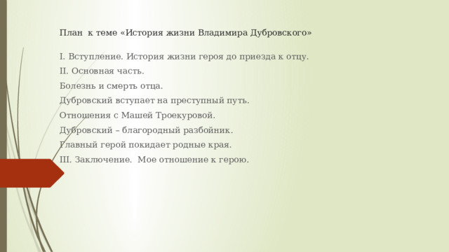 План к теме «История жизни Владимира Дубровского»   I. Вступление. История жизни героя до приезда к отцу. II. Основная часть. Болезнь и смерть отца. Дубровский вступает на преступный путь. Отношения с Машей Троекуровой. Дубровский – благородный разбойник. Главный герой покидает родные края. III. Заключение. Мое отношение к герою. 