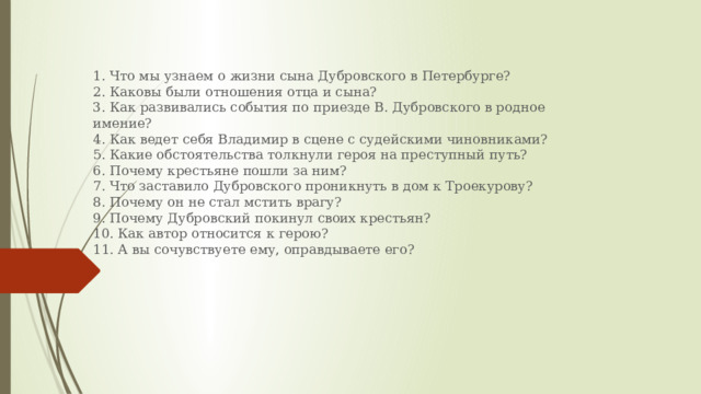 1. Что мы узнаем о жизни сына Дубровского в Петербурге?  2. Каковы были отношения отца и сына?  3. Как развивались события по приезде В. Дубровского в родное имение?  4. Как ведет себя Владимир в сцене с судейскими чиновниками?  5. Какие обстоятельства толкнули героя на преступный путь?  6. Почему крестьяне пошли за ним?  7. Что заставило Дубровского проникнуть в дом к Троекурову?  8. Почему он не стал мстить врагу?  9. Почему Дубровский покинул своих крестьян?  10. Как автор относится к герою?  11. А вы сочувствуете ему, оправдываете его?   