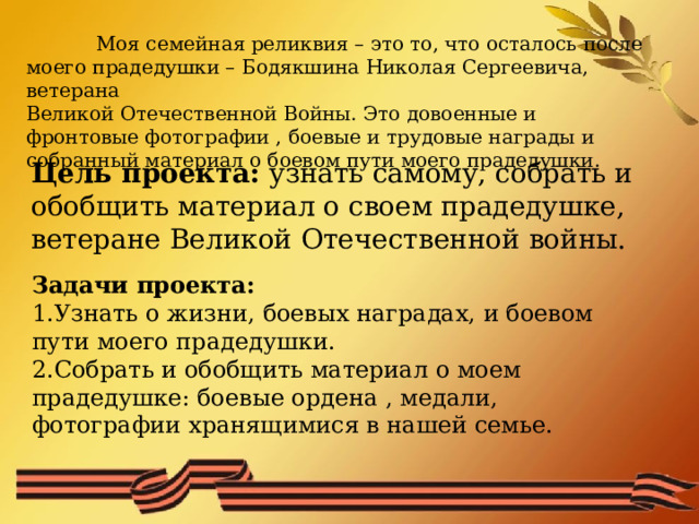  Моя семейная реликвия – это то, что осталось после моего прадедушки – Бодякшина Николая Сергеевича, ветерана Великой Отечественной Войны. Это довоенные и фронтовые фотографии , боевые и трудовые награды и собранный материал о боевом пути моего прадедушки. Цель проекта: узнать самому, собрать и обобщить материал о своем прадедушке, ветеране Великой Отечественной войны. Задачи проекта: Узнать о жизни, боевых наградах, и боевом пути моего прадедушки. Собрать и обобщить материал о моем прадедушке: боевые ордена , медали, фотографии хранящимися в нашей семье. 