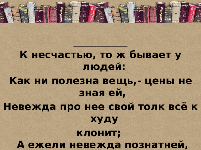 ____________ К несчастью, то ж бывает у людей: Как ни полезна вещь,- цены не зная ей,  Невежда про нее свой толк всё к худу клонит;   А ежели невежда познатней,   То он её ещё и гонит. 