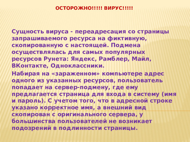  Осторожно!!!!! Вирус!!!!!     Сущность вируса - переадресация со страницы запрашиваемого ресурса на фиктивную, скопированную с настоящей. Подмена осуществлялась для самых популярных ресурсов Рунета: Яндекс, Рамблер, Майл, ВКонтакте, Одноклассники. Набирая на «зараженном» компьютере адрес одного из указанных ресурсов, пользователь попадает на сервер-подмену, где ему предлагается страница для входа в систему (имя и пароль). С учетом того, что в адресной строке указано корректное имя, а внешний вид скопирован с оригинального сервера, у большинства пользователей не возникает подозрений в подлинности страницы. 