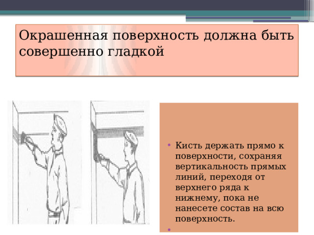 Окрашенная поверхность должна быть совершенно гладкой   Кисть держать прямо к поверхности, сохраняя вертикальность прямых линий, переходя от верхнего ряда к нижнему, пока не нанесете состав на всю поверхность.   