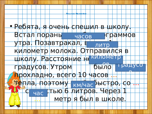   Рассказ Незнайки   Ребята, я очень спешил в школу. Встал пораньше, в 6 килограммов утра. Позавтракал, выпил 1 километр молока. Отправился в школу. Расстояние немалое, 6 градусов. Утром … было прохладно, всего 10 часов … .… тепла, поэтому я шёл быстро, со … .…  скоростью 6 литров. Через 1 …..… … …… метр я был в школе. часов литр километров градусов км/час час 