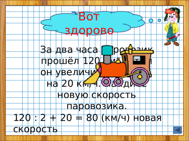 Задание  от Винтика Вот здорово За два часа паровозик прошёл 120 км, потом он увеличил скорость на 20 км/ч. Найдите новую скорость паровозика. 120 : 2 + 20 = 80 (км/ч) новая скорость 