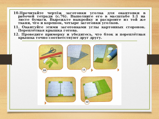 10.Прочитайте чертёж заготовки уголка для окантовки в рабочей тетради (с.76). Выполните его в масштабе 1:1 на листе бумаги. Вырежьте выкройку и раскроите из той же ткани, что и корешок, четыре заготовки уголков. 11. Окантуйте этими заготовками углы картонных сторонок. Переплётная крышка готова. 12. Проведите примерку и убедитесь, что блок и переплётная крышка точно соответствуют друг другу. 