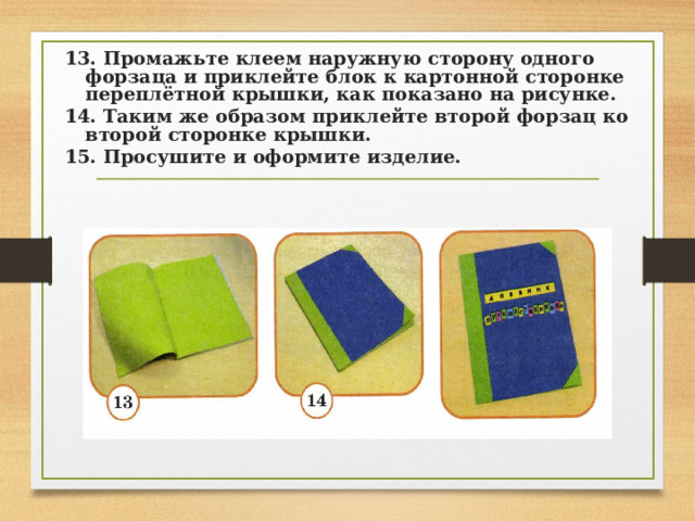 13. Промажьте клеем наружную сторону одного форзаца и приклейте блок к картонной сторонке переплётной крышки, как показано на рисунке. 14. Таким же образом приклейте второй форзац ко второй сторонке крышки. 15. Просушите и оформите изделие. 