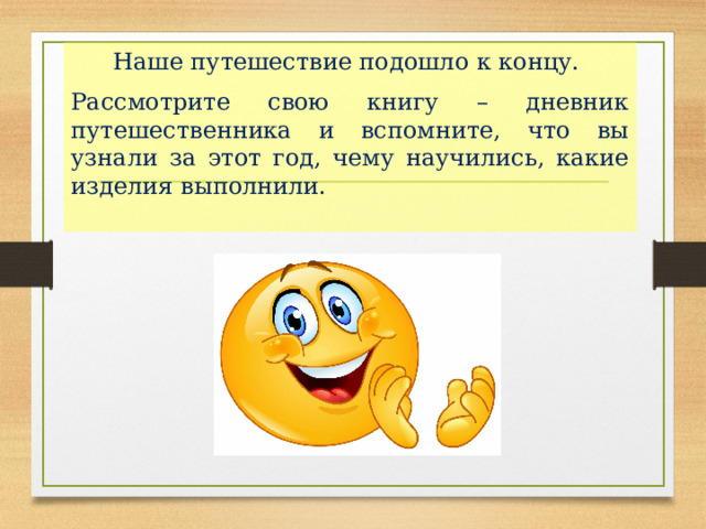 Наше путешествие подошло к концу. Рассмотрите свою книгу – дневник путешественника и вспомните, что вы узнали за этот год, чему научились, какие изделия выполнили. 