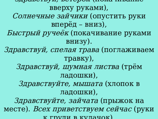 Здравствуй, красно солнышко  (руки вверх), Здравствуй, ветерок  (покачивание вверху руками), Солнечные зайчики  (опустить руки вперёд – вниз), Быстрый ручеёк  (покачивание руками внизу). Здравствуй, спелая трава  (поглаживаем травку), Здравствуй, шумная листва  (трём ладошки), Здравствуйте, мышата  (хлопок в ладошки), Здравствуйте, зайчата  (прыжок на месте). Всех приветствуем сейчас  (руки к груди в кулачок), Очень рады видеть Вас  (развести руки: вперёд – в стороны) 