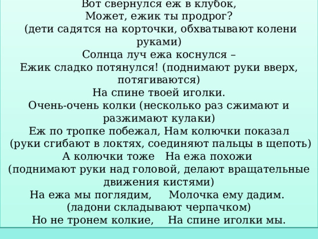 Физкультминутка  «Хитрый еж» Вот свернулся еж в клубок,  Может, ежик ты продрог?  (дети садятся на корточки, обхватывают колени руками)  Солнца луч ежа коснулся –  Ежик сладко потянулся! (поднимают руки вверх, потягиваются)  На спине твоей иголки.  Очень-очень колки (несколько раз сжимают и разжимают кулаки)  Еж по тропке побежал, Нам колючки показал  (руки сгибают в локтях, соединяют пальцы в щепоть)  А колючки тоже На ежа похожи (поднимают руки над головой, делают вращательные движения кистями)  На ежа мы поглядим, Молочка ему дадим. (ладони складывают черпачком)  Но не тронем колкие, На спине иголки мы. 