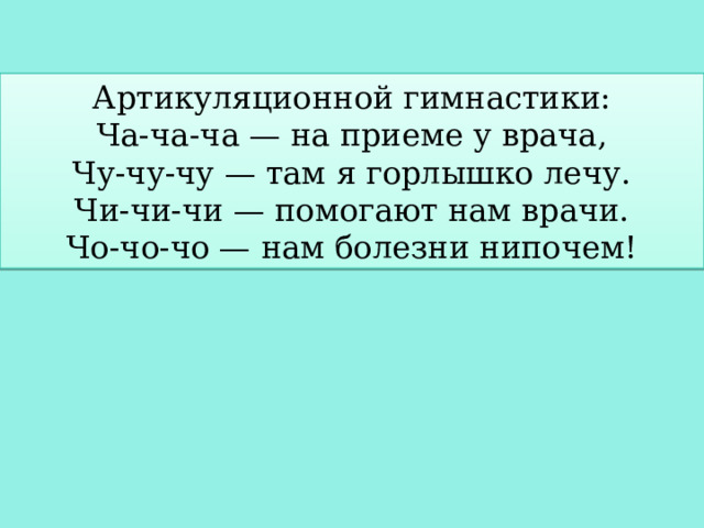 Артикуляционной гимнастики: Ча-ча-ча — на приеме у врача, Чу-чу-чу — там я горлышко лечу. Чи-чи-чи — помогают нам врачи. Чо-чо-чо — нам болезни нипочем! 