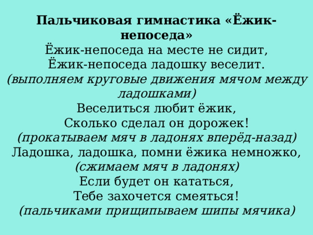 Пальчиковая гимнастика «Ёжик-непоседа» Ёжик-непоседа на месте не сидит, Ёжик-непоседа ладошку веселит. (выполняем круговые движения мячом между ладошками) Веселиться любит ёжик, Сколько сделал он дорожек! (прокатываем мяч в ладонях вперёд-назад) Ладошка, ладошка, помни ёжика немножко, (сжимаем мяч в ладонях) Если будет он кататься, Тебе захочется смеяться! (пальчиками прищипываем шипы мячика) 