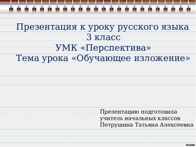 Презентация к уроку русского языка 3 класс УМК «Перспектива» Тема урока «Обучающее изложение» Презентацию подготовила учитель начальных классов Петрушина Татьяна Алексеевна 