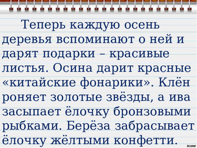  Теперь каждую осень деревья вспоминают о ней и дарят подарки – красивые листья. Осина дарит красные «китайские фонарики». Клён роняет золотые звёзды, а ива засыпает ёлочку бронзовыми рыбками. Берёза забрасывает ёлочку жёлтыми конфетти. 