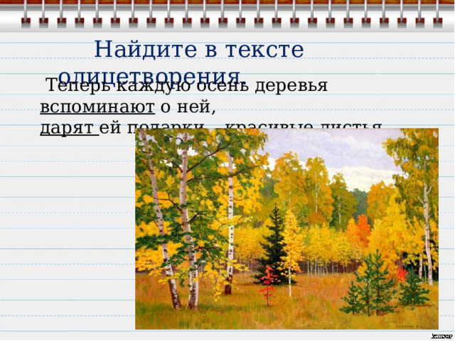  Найдите в тексте олицетворения.  Теперь каждую осень деревья вспоминают о ней,  дарят ей подарки – красивые листья. 