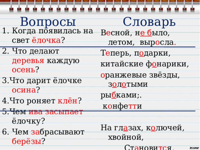 Вопросы  Словарь Когда появилась на свет ёлочка ? Что делают деревья каждую осень ? 3.Что дарит ёлочке осина ? 4.Что роняет клён ? 5.Чем ива засыпает ёлочку? 6. Чем за брасывают берёзы ? 6. Какая становится ёлочка ? В е сной , н е б ыло, летом, выр о сла . Т е перь , п о дарки, китайские ф о нарики, о ранжевые  звёзды, з о л о тыми ры б ками;.  к о нфе тт и На гл а зах, к о лючей, хвойной, Ст а нови тс я , листве нн ой , ши т ь е , б а грянце . 