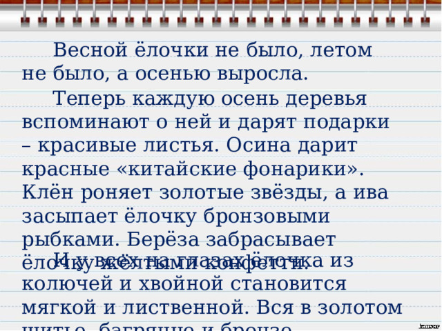  Весной ёлочки не было, летом не было, а осенью выросла.  Теперь каждую осень деревья вспоминают о ней и дарят подарки – красивые листья. Осина дарит красные «китайские фонарики». Клён роняет золотые звёзды, а ива засыпает ёлочку бронзовыми рыбками. Берёза забрасывает ёлочку жёлтыми конфетти.  И у всех на глазах ёлочка из колючей и хвойной становится мягкой и лиственной. Вся в золотом шитье, багрянце и бронзе. 