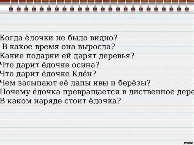 Когда ёлочки не было видно?  В какое время она выросла? Какие подарки ей дарят деревья? Что дарит ёлочке осина? Что дарит ёлочке Клён? Чем засыпают её лапы ивы и берёзы? Почему ёлочка превращается в лиственное дерево? В каком наряде стоит ёлочка? 