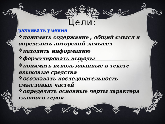 Цели: развивать умения понимать содержание , общий смысл и определять авторский замысел находить информацию формулировать выводы понимать использованные в тексте языковые средства осознавать последовательность смысловых частей определять основные черты характера главного героя 
