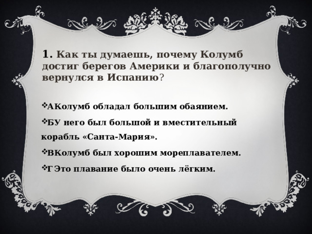 1. Как ты думаешь, почему Колумб достиг берегов Америки и благополучно вернулся в Испанию ?  А  Колумб обладал большим обаянием. Б  У него был большой и вместительный корабль «Санта-Мария». В  Колумб был хорошим мореплавателем. Г  Это плавание было очень лёгким.  