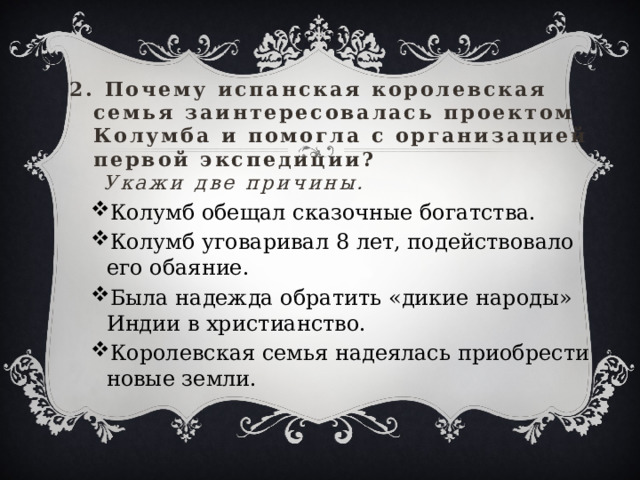 2. Почему испанская королевская семья заинтересовалась проектом Колумба и помогла с организацией первой экспедиции?   Укажи две причины.   Колумб обещал сказочные богатства. Колумб уговаривал 8 лет, подействовало его обаяние. Была надежда обратить «дикие народы» Индии в христианство. Королевская семья надеялась приобрести новые земли. Колумб обещал сказочные богатства. Колумб уговаривал 8 лет, подействовало его обаяние. Была надежда обратить «дикие народы» Индии в христианство. Королевская семья надеялась приобрести новые земли. 
