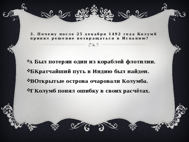 3. Почему после 25 декабря 1492 года Колумб принял решение возвращаться в Испанию? А  Был потерян один из кораблей флотилии. Б  Кратчайший путь в Индию был найден. В  Открытые острова очаровали Колумба. Г  Колумб понял ошибку в своих расчётах.  