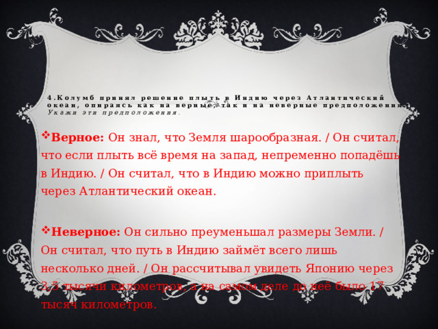 4.Колумб принял решение плыть в Индию через Атлантический океан, опираясь как на верные, так и на неверные предположения.  Укажи эти предположения . Верное: Он знал, что Земля шарообразная. / Он считал, что если плыть всё время на запад, непременно попадёшь в Индию. / Он считал, что в Индию можно приплыть через Атлантический океан. Неверное: Он сильно преуменьшал размеры Земли. / Он считал, что путь в Индию займёт всего лишь несколько дней. / Он рассчитывал увидеть Японию через 3,5 тысячи километров, а на самом деле до неё было 17 тысяч километров. 