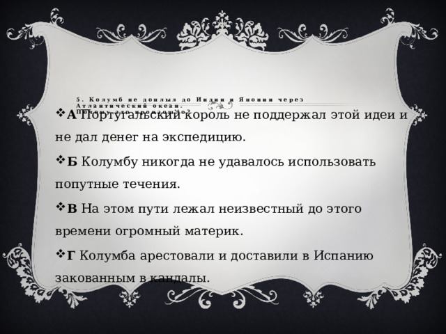 5. Колумб не доплыл до Индии и Японии через Атлантический океан.  Почему это произошло?   А Португальский король не поддержал этой идеи и не дал денег на экспедицию. Б Колумбу никогда не удавалось использовать попутные течения. В На этом пути лежал неизвестный до этого времени огромный материк. Г Колумба арестовали и доставили в Испанию закованным в кандалы. 