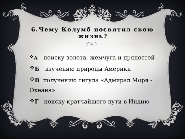 6.Чему Колумб посвятил свою жизнь? А  поиску золота, жемчуга и пряностей Б  изучению природы Америки В  получению титула «Адмирал Моря - Океана» Г поиску кратчайшего пути в Индию 