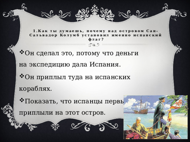 1.Как ты думаешь, почему над островом Сан-Сальвадор Колумб установил именно испанский флаг? Он сделал это, потому что деньги на экспедицию дала Испания. Он приплыл туда на испанских кораблях. Показать, что испанцы первыми приплыли на этот остров. 