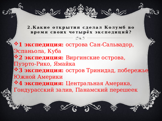 2.Какие открытия сделал Колумб во время своих четырёх экспедиций? 1 экспедиция: острова Сан-Сальвадор, Эспаньола, Куба 2 экспедиция: Виргинские острова, Пуэрто-Рико, Ямайка 3 экспедиция: остров Тринидад, побережье Южной Америки 4 экспедиция: Центральная Америка, Гондурасский залив, Панамский перешеек 