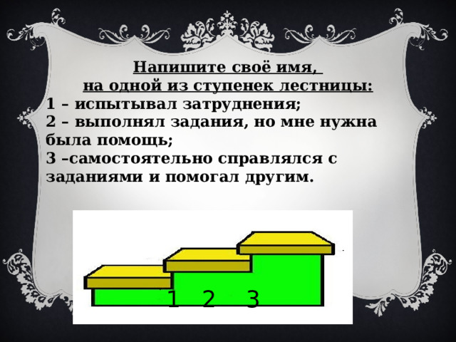 Напишите своё имя, на одной из ступенек лестницы: 1 – испытывал затруднения; 2 – выполнял задания, но мне нужна была помощь; 3 –самостоятельно справлялся с заданиями и помогал другим. 1 2 3 