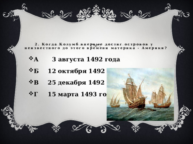 2. Когда Колумб впервые достиг островов у неизвестного до этого времени материка - Америки?   А  3 августа 1492 года Б  12 октября 1492 года В  25 декабря 1492 года Г  15 марта 1493 года  