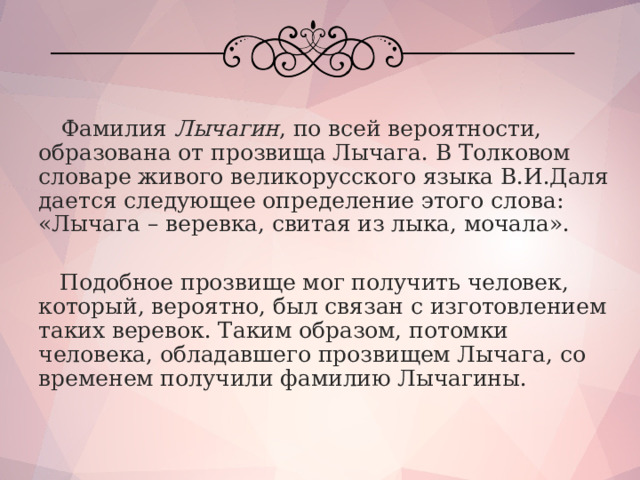  Фамилия Лычагин , по всей вероятности, образована от прозвища Лычага. В Толковом словаре живого великорусского языка В.И.Даля дается следующее определение этого слова: «Лычага – веревка, свитая из лыка, мочала».  Подобное прозвище мог получить человек, который, вероятно, был связан с изготовлением таких веревок. Таким образом, потомки человека, обладавшего прозвищем Лычага, со временем получили фамилию Лычагины. 