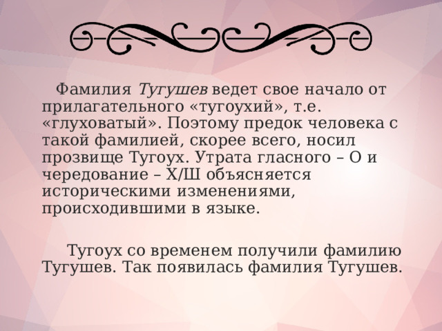  Фамилия Тугушев ведет свое начало от прилагательного «тугоухий», т.е. «глуховатый». Поэтому предок человека с такой фамилией, скорее всего, носил прозвище Тугоух. Утрата гласного – О и чередование – Х/Ш объясняется историческими изменениями, происходившими в языке.  Тугоух со временем получили фамилию Тугушев. Так появилась фамилия Тугушев.   
