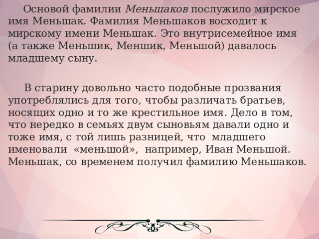  Основой фамилии Меньшаков послужило мирское имя Меньшак. Фамилия Меньшаков восходит к мирскому имени Меньшак. Это внутрисемейное имя (а также Меньшик, Меншик, Меньшой) давалось младшему сыну.  В старину довольно часто подобные прозвания употреблялись для того, чтобы различать братьев, носящих одно и то же крестильное имя. Дело в том, что нередко в семьях двум сыновьям давали одно и тоже имя, с той лишь разницей, что  младшего  именовали  «меньшой»,  например, Иван Меньшой. Меньшак, со временем получил фамилию Меньшаков.   