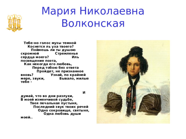 Мария Николаевна Волконская     Тебе-но голос музы темной Коснется ль уха твоего? Поймешь ли ты душою скромной Стремленье сердца моего? Иль посвящение поэта, Как некогда его любовь, Перед тобою без ответа Пройдет, не признанное вновь? Узнай, по крайней мере, звуки, Бывало, милые тебе - И думай, что во дни разлуки, В моей изменчивой судьбе, Твоя печальная пустыня, Последний звук твоих речей Одно сокровище, святыня, Одна любовь души моей. . 