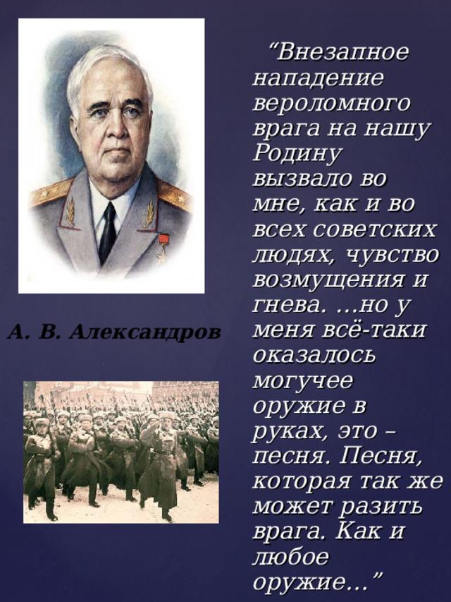  “ Внезапное нападение вероломного врага на нашу Родину вызвало во мне, как и во всех советских людях, чувство возмущения и гнева. …но у меня всё-таки оказалось могучее оружие в руках, это – песня. Песня, которая так же может разить врага. Как и любое оружие…” А. В. Александров 