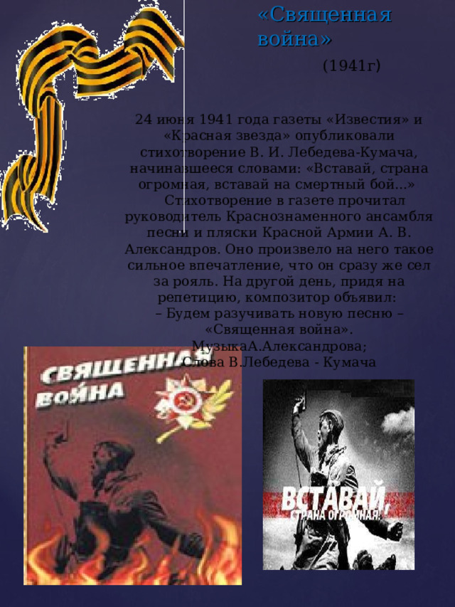 «Священная война» (1941г ) 24 июня 1941 года газеты «Известия» и «Красная звезда» опубликовали стихотворение В. И. Лебедева-Кумача, начинавшееся словами: «Вставай, страна огромная, вставай на смертный бой...»  Стихотворение в газете прочитал руководитель Краснознаменного ансамбля песни и пляски Красной Армии А. В. Александров. Оно произвело на него такое сильное впечатление, что он сразу же сел за рояль. На другой день, придя на репетицию, композитор объявил: – Будем разучивать новую песню – «Священная война». МузыкаА.Александрова; Слова В.Лебедева - Кумача 