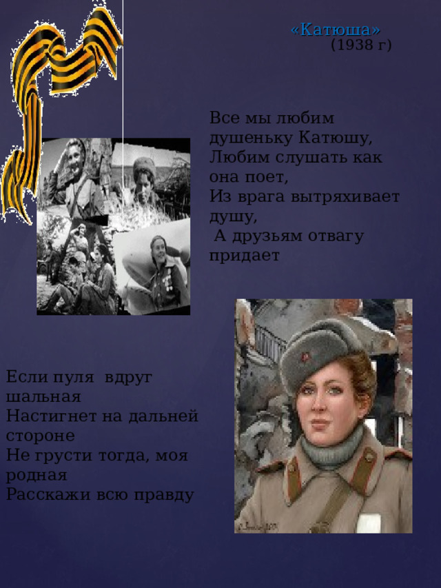 «Катюша» ( 1938 г) Все мы любим душеньку Катюшу, Любим слушать как она поет, Из врага вытряхивает душу,  А друзьям отвагу придает Если пуля вдруг шальная Настигнет на дальней стороне Не грусти тогда, моя родная Расскажи всю правду 