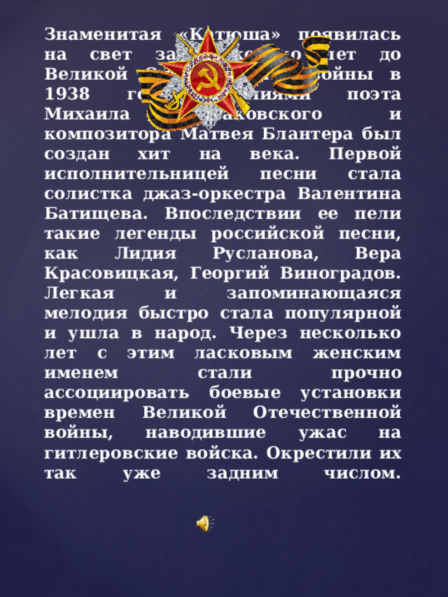 Знаменитая «Катюша» появилась на свет за несколько лет до Великой Отечественной войны в 1938 году. Усилиями поэта Михаила Исаковского и композитора Матвея Блантера был создан хит на века. Первой исполнительницей песни стала солистка джаз-оркестра Валентина Батищева. Впоследствии ее пели такие легенды российской песни, как Лидия Русланова, Вера Красовицкая, Георгий Виноградов.  Легкая и запоминающаяся мелодия быстро стала популярной и ушла в народ. Через несколько лет с этим ласковым женским именем стали прочно ассоциировать боевые установки времен Великой Отечественной войны, наводившие ужас на гитлеровские войска. Окрестили их так уже задним числом.   