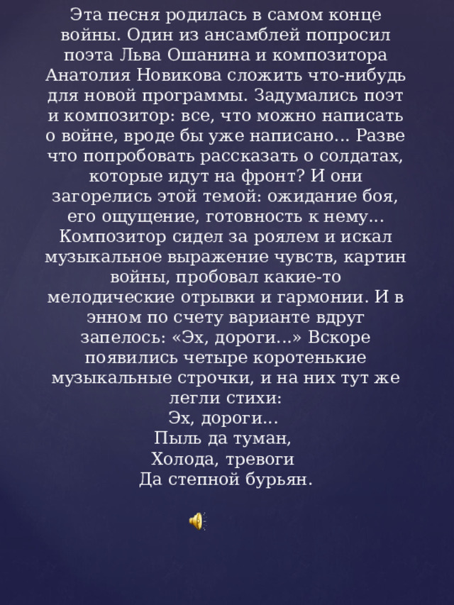 Эта песня родилась в самом конце войны. Один из ансамблей попросил поэта Льва Ошанина и композитора Анатолия Новикова сложить что-нибудь для новой программы. Задумались поэт и компо­зитор: все, что можно написать о войне, вроде бы уже написано... Разве что попробовать рас­сказать о солдатах, которые идут на фронт? И они загорелись этой темой: ожидание боя, его ощущение, готовность к нему... Композитор сидел за роялем и искал музыкальное выра­жение чувств, картин войны, пробовал какие-то мелодические отрывки и гармонии. И в энном по счету варианте вдруг запелось: «Эх, дороги...» Вскоре появились четыре коротенькие музыкальные строчки, и на них тут же легли стихи:  Эх, дороги...   Пыль да туман,   Холода, тревоги   Да степной бурьян.   