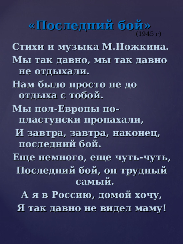 «Последний бой» (1945 г) Стихи и музыка М.Ножкина. Мы так давно, мы так давно не отдыхали. Нам было просто не до отдыха с тобой. Мы пол-Европы по-пластунски пропахали,  И завтра, завтра, наконец, последний бой. Еще немного, еще чуть-чуть, Последний бой, он трудный самый. А я в Россию, домой хочу, Я так давно не видел маму! 