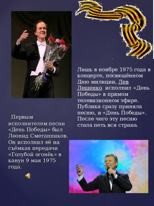 Лишь в ноябре 1975 года в концерте, посвящённом Дню милиции, Лев Лещенко исполнил «День Победы» в прямом телевизионном эфире. Публика сразу приняла песню, и «День Победы». После чего эту песню стала петь вся страна.   Первым исполнителем песни «День Победы» был Леонид Сметанников. Он исполнил её на съёмках передачи «Голубой огонёк» в канун 9 мая 1975 года. 