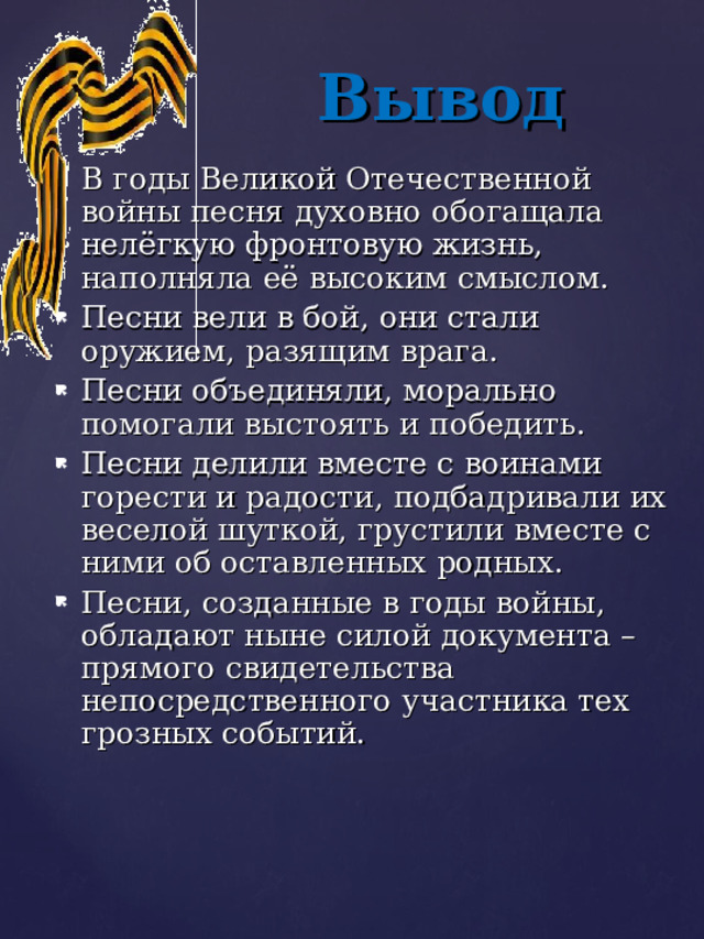 Вывод В годы Великой Отечественной войны песня духовно обогащала нелёгкую фронтовую жизнь, наполняла её высоким смыслом. Песни вели в бой, они стали оружием, разящим врага. Песни объединяли, морально помогали выстоять и победить. Песни делили вместе с воинами горести и радости, подбадривали их веселой шуткой, грустили вместе с ними об оставленных родных. Песни, созданные в годы войны, обладают ныне силой документа – прямого свидетельства непосредственного участника тех грозных событий. 