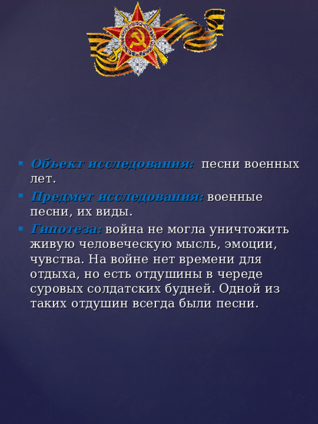 Объект исследования:   песни военных лет.  Предмет исследования:  военные песни, их виды. Гипотеза:  война не могла уничтожить живую человеческую мысль, эмоции, чувства. На войне нет времени для отдыха, но есть отдушины в череде суровых солдатских будней. Одной из таких отдушин всегда были песни. 